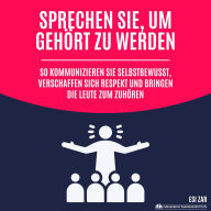 Sprechen Sie, um gehört zu werden: So kommunizieren Sie selbstbewusst, verschaffen sich Respekt und bringen die Leute zum Zuhören