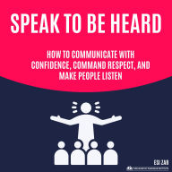 Speak to Be Heard: How to Communicate with Confidence, Command Respect, and Make People Listen