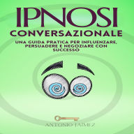Ipnosi Conversazionale: Una guida pratica per influenzare, persuadere e negoziare con successo