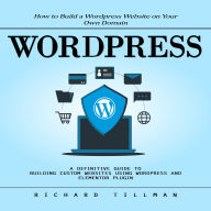 Wordpress: How to Build a Wordpress Website on Your Own Domain (A Definitive Guide to Building Custom Websites Using Wordpress and Elementor Plugin)