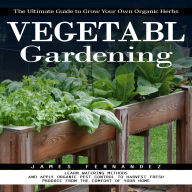 Vegetable Gardening: The Ultimate Guide to Grow Your Own Organic Herbs (Learn Watering Methods and Apply Organic Pest Control to Harvest Fresh Produce From the Comfort of Your Home)