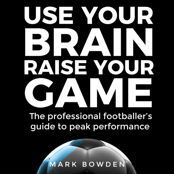 Use Your Brain Raise Your Game: The professional footballer's guide to peak performance