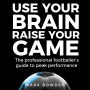 Use Your Brain Raise Your Game: The professional footballer's guide to peak performance