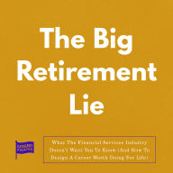 The Big Retirement Lie: What The Financial Services Industry Doesn't Want You To Know (And How To Design A Career Worth Doing For Life)