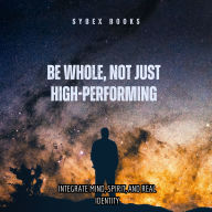 Be Whole, Not Just High-Performing: Integrate Mind, Spirit, And Real Identity