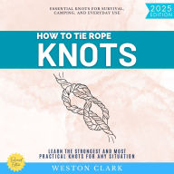 How to Tie Rope Knots:: Essential Knots for Survival, Camping, and Everyday Use (Learn the Strongest and Most Practical Knots for Any Situation)