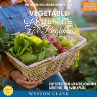 Vegetable Gardening for Beginners:: How to Grow Fresh, Organic Produce at Home (Easy Steps for Raised Beds, Container Gardening, and Small Spaces)