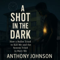 A Shot in the Dark: How a Bullet Tried to Kill Me and the System Tried to Bury M