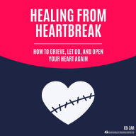 Healing from Heartbreak: How to Grieve, Let Go, and Open Your Heart Again