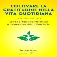 Coltivare La Gratitudine Nella Vita Quotidiana: Esercizi e riflessioni per favorire un atteggiamento positivo e di gratitudine.
