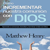 Cómo incrementar nuestra comunión con Dios: Aprende a comenzar, transitar y terminar el día con Dios