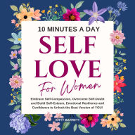 10 Minutes A Day Self-Love for Women: Embrace Self-Compassion, Overcome Self-Doubt and Build Self-Esteem, Emotional Resilience and Confidence to Unlock the Best Version of YOU!