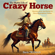 The Mythic Life of Crazy Horse: Warrior, Hero, And Martyr in Three Biographical Visions