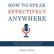How to Speak Effectively Anywhere: Improve Your Communication Skills, Talk Smarter, and Captivate Any Audience