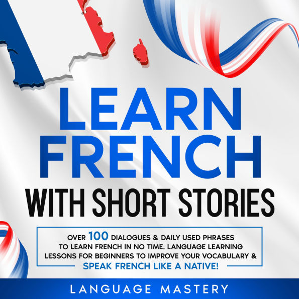 Learn French with Short Stories: Over 100 Dialogues & Daily Used Phrases to Learn French in no Time. Language Learning Lessons for Beginners to Improve Your Vocabulary & Speak French Like a Native!
