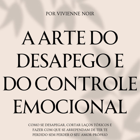 A Arte do Desapego e do Controle Emocional: Como se desapegar, cortar laços tóxicos e fazer com que se arrependam de ter te perdido sem perder o seu amor-próprio