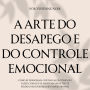 A Arte do Desapego e do Controle Emocional: Como se desapegar, cortar laços tóxicos e fazer com que se arrependam de ter te perdido sem perder o seu amor-próprio