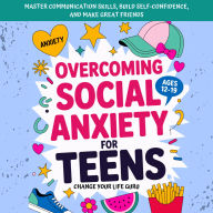 Overcoming Social Anxiety for Teens: Master Communication Skills, Build Self-Confidence, and Make Great Friends