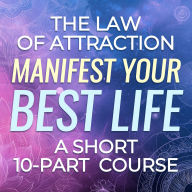 The Law of Attraction: Manifest Your Best Life - A Short 10-Part Course