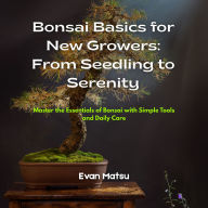 Bonsai Basics for New Growers: From Seedling to Serenity: Master the Essentials of Bonsai with Simple Tools and Daily Care