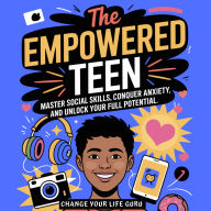 The Empowered Teen: Master Social Skills, Conquer Anxiety, and Unlock Your Full Potential