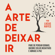 A Arte de Deixar Ir: Pare de Pensar Demais, Quebre Ciclos Negativos e Abrace a Paz