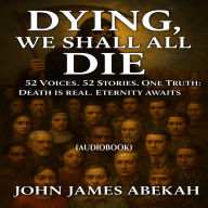 Dying, We Shall All Die: 52 Voices. 52 Stories. One Truth: Death Is Real, Eternity Awaits