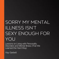 Sorry My Mental Illness Isn't Sexy Enough for You: Lessons on Living with Personality Disorders and Mental Illness (That We Learned the Hard Way)