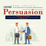 Persuasion: How to Use Psychology to Influence Human Behavior (How You Can Change People's Minds and Influence Their Decisions While Building Trust)