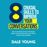 8 Crucial Skills to Improve Your Conversations: How to Instantly Connect With People, Make a Powerful Impression, and Talk to Anyone About Anything