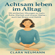 Achtsam leben im Alltag: Mit einfachen Übungen zu mehr Ruhe, Klarheit und innerer Stärke - auch bei Stress und Hektik