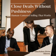 Close Deals Without Pushiness: Human-Centered Selling That Works