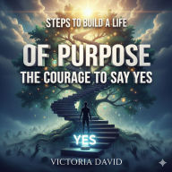 Steps to Build a Life of Purpose: The Courage to Say Yes