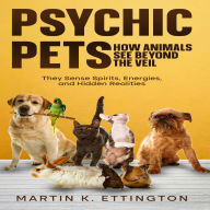 Psychic Pets: How Animals See Beyond the Veil: They Sense Spirits, Energies, and Hidden Realities