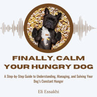 Finally, Calm Your Hungry Dog: A Step-by-Step Guide to Understanding, Managing, and Solving Your Dog's Constant Hunger