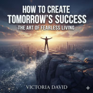 How to Create Tomorrow's Success: The Art of Fearless Living