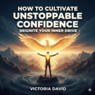 How to Cultivate Unstoppable Confidence: Reignite Your Inner Drive