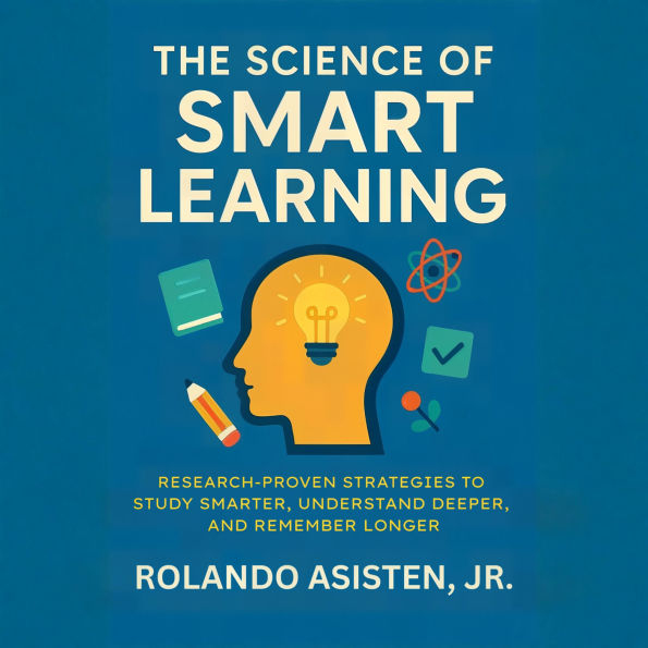 The Science of Smart Learning: Research-Proven Strategies to Study Smarter, Understand Deeper, and Remember Longer