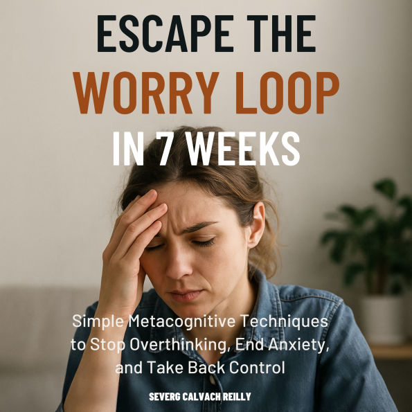 Escape the Worry Loop in 7 Weeks: Simple Metacognitive Techniques to Stop Overthinking, End Anxiety, and Take Back Control