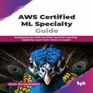 AWS Certified ML Specialty Guide: Navigating the AWS Certified Machine Learning - Specialty Exam From Novice to Expert