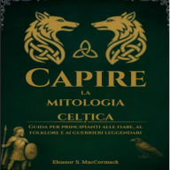 Capire La Mitologia Celtica: Guida Per Principianti Alle Fiabe, Al Folklore E Ai Guerrieri Leggendari