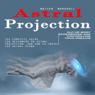 Astral Projection: Out-of-body Experiences and Controlling Your Dreams (The Complete Guide for Beginners on Astral Projection, and How to Travel the Astral Plane)