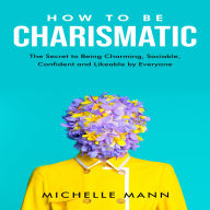 How to be Charismatic: The Secret to Being Charming, Sociable, Confident and Likable by Everyone