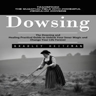 Dowsing: Transform the Quantum Field With Powerful Pendulum Dowsing (The Dowsing and Healing Practical Guide to Unlock Your Inner Magic and Change Your Life Forever)