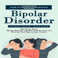 Bipolar Disorder: A Complete Guide to Understanding Bipolar Disorder (The Truth About Bipolar Disorder and How to Understand and Find the Best Ways to Gain Control)