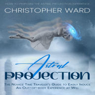 Astral Projection: How to Perform the Astral Projection Experience (The Novice Time Traveler's Guide to Easily Induce an Out-of-body Experience at Will)
