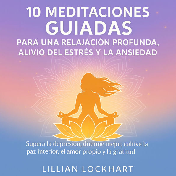 10 Meditaciones guiadas para una relajación profunda, alivio del estrés y la ansiedad: Supera la depresión, duerme mejor, cultiva la paz interior, el amor propio y la gratitud