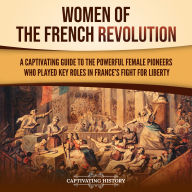Women of the French Revolution: A Captivating Guide to the Powerful Female Pioneers Who Played Key Roles in France's Fight for Liberty