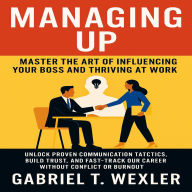 Managing Up: Master the Art of Influencing Your Boss and Thriving at Work: Unlock Proven Communication Tactics, Build Trust, and Fast-Track Your Career Without Conflict or Burnout