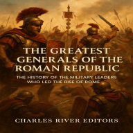 The Greatest Generals of the Roman Republic: The History of the Military Leaders Who Led the Rise of Rome